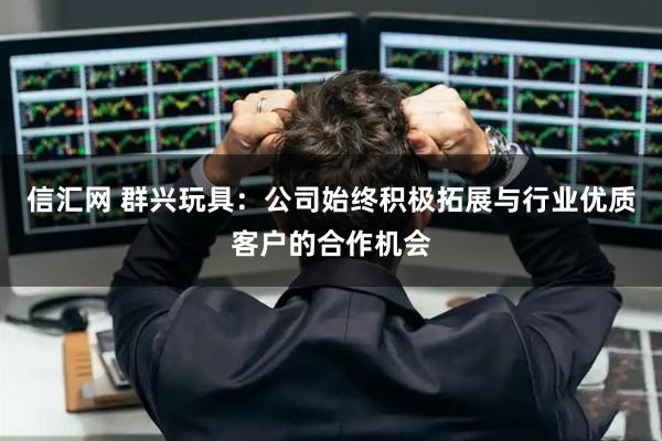信汇网 群兴玩具：公司始终积极拓展与行业优质客户的合作机会