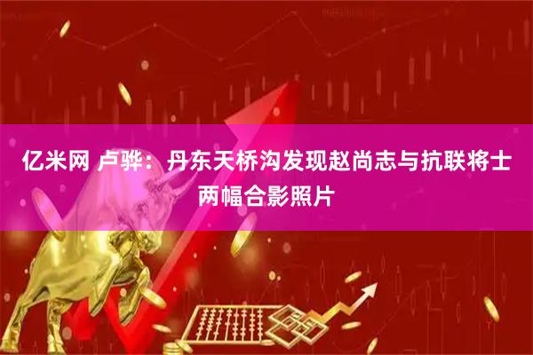 亿米网 卢骅：丹东天桥沟发现赵尚志与抗联将士两幅合影照片