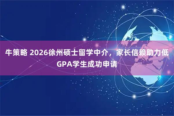 牛策略 2026徐州硕士留学中介，家长信赖助力低GPA学生成功申请