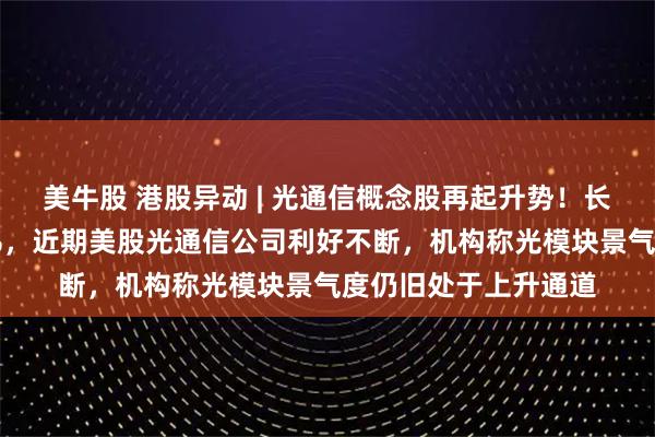 美牛股 港股异动 | 光通信概念股再起升势！长飞光纤光缆涨近10%，近期美股光通信公司利好不断，机构称光模块景气度仍旧处于上升通道