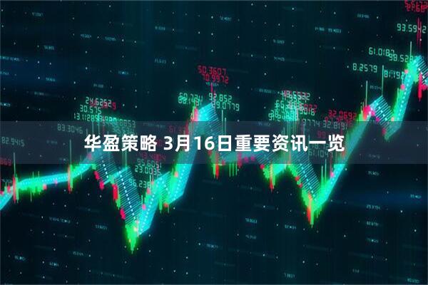 华盈策略 3月16日重要资讯一览