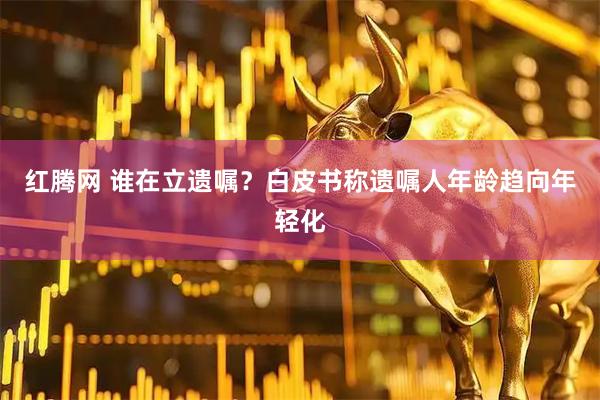 红腾网 谁在立遗嘱？白皮书称遗嘱人年龄趋向年轻化