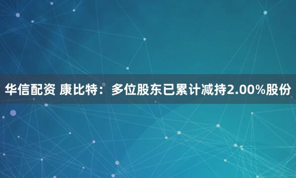 华信配资 康比特：多位股东已累计减持2.00%股份