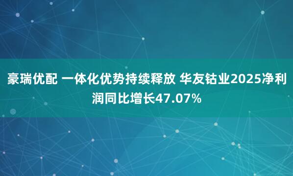 豪瑞优配 一体化优势持续释放 华友钴业2025净利润同比增长47.07%