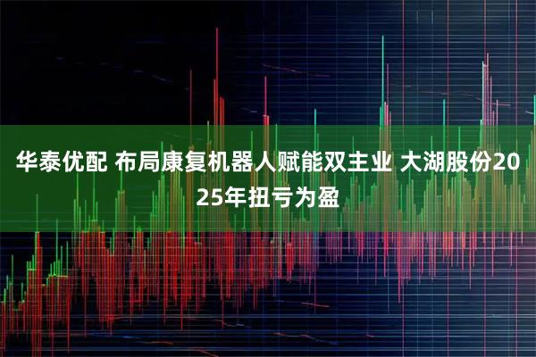 华泰优配 布局康复机器人赋能双主业 大湖股份2025年扭亏为盈