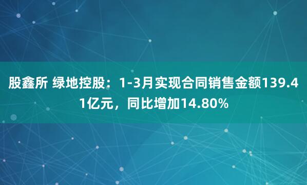 股鑫所 绿地控股：1-3月实现合同销售金额139.41亿元，同比增加14.80%