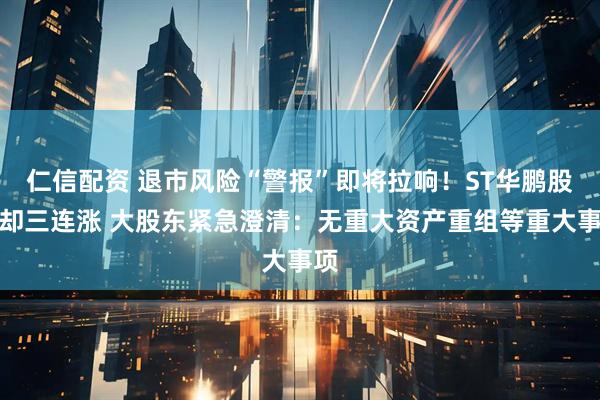 仁信配资 退市风险“警报”即将拉响！ST华鹏股价却三连涨 大股东紧急澄清：无重大资产重组等重大事项