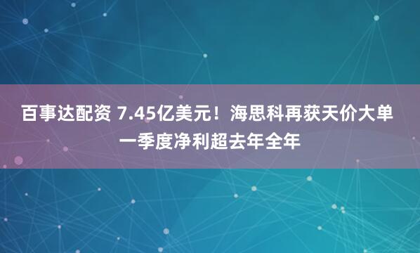 百事达配资 7.45亿美元！海思科再获天价大单 一季度净利超去年全年