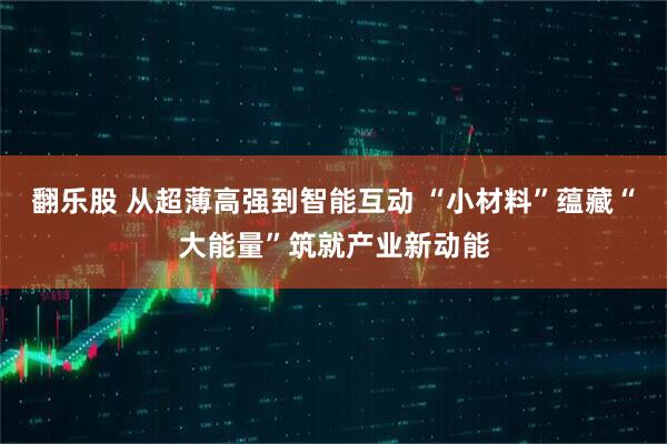 翻乐股 从超薄高强到智能互动 “小材料”蕴藏“大能量”筑就产业新动能
