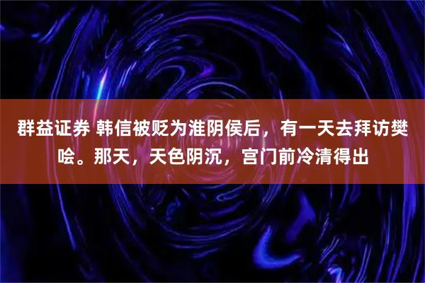 群益证券 韩信被贬为淮阴侯后，有一天去拜访樊哙。那天，天色阴沉，宫门前冷清得出