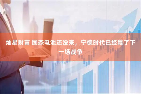 灿星财富 固态电池还没来，宁德时代已经赢了下一场战争
