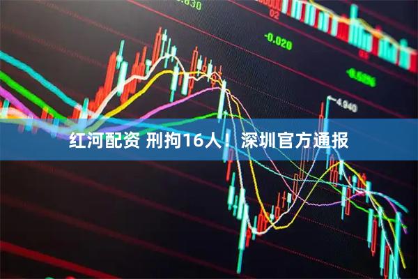 红河配资 刑拘16人！深圳官方通报