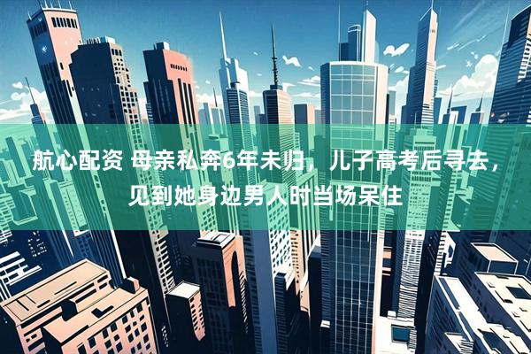 航心配资 母亲私奔6年未归，儿子高考后寻去，见到她身边男人时当场呆住