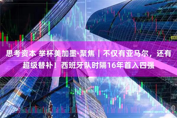 思考资本 举杯美加墨·聚焦｜不仅有亚马尔，还有超级替补！西班牙队时隔16年首入四强
