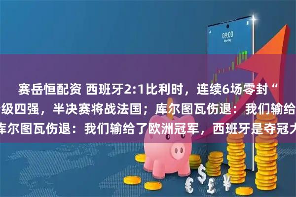 赛岳恒配资 西班牙2:1比利时，连续6场零封“金身”被破，时隔16年晋级四强，半决赛将战法国；库尔图瓦伤退：我们输给了欧洲冠军，西班牙是夺冠大热