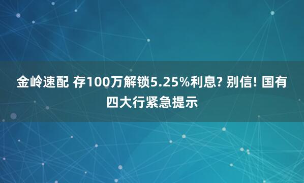 金岭速配 存100万解锁5.25%利息? 别信! 国有四大行紧急提示