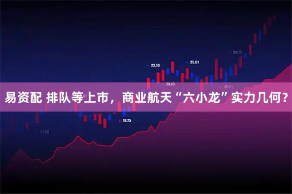 易资配 排队等上市，商业航天“六小龙”实力几何？