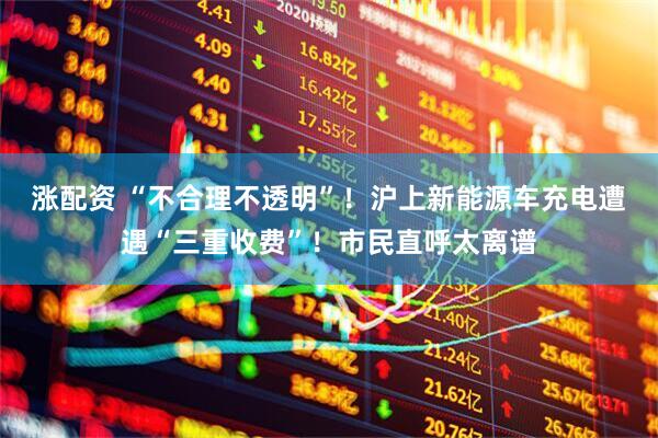 涨配资 “不合理不透明”！沪上新能源车充电遭遇“三重收费”！市民直呼太离谱