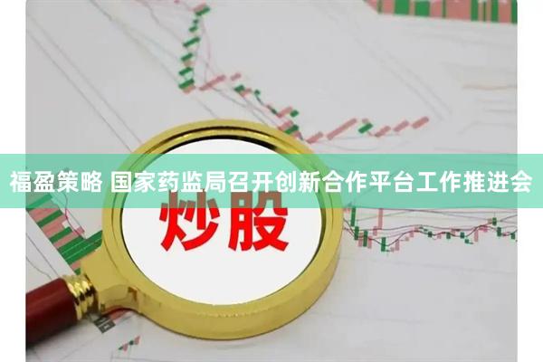 福盈策略 国家药监局召开创新合作平台工作推进会
