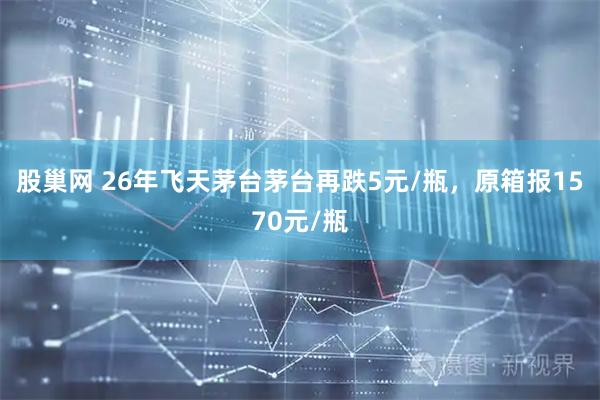 股巢网 26年飞天茅台茅台再跌5元/瓶，原箱报1570元/瓶