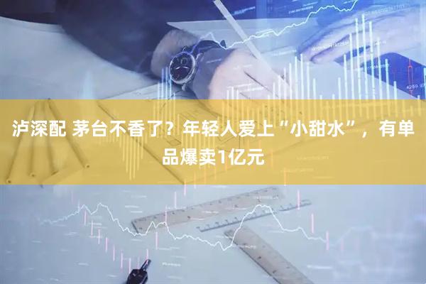 泸深配 茅台不香了？年轻人爱上“小甜水”，有单品爆卖1亿元