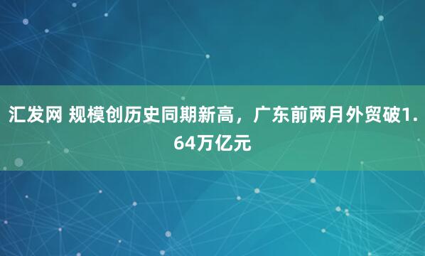汇发网 规模创历史同期新高，广东前两月外贸破1.64万亿元