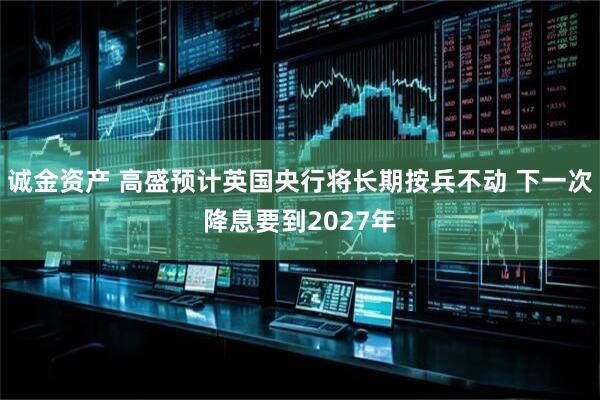 诚金资产 高盛预计英国央行将长期按兵不动 下一次降息要到2027年