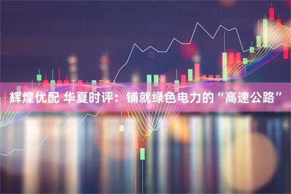 辉煌优配 华夏时评：铺就绿色电力的“高速公路”