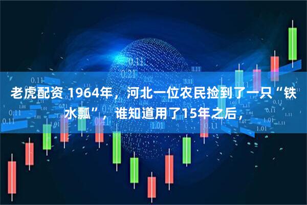 老虎配资 1964年，河北一位农民捡到了一只“铁水瓢”，谁知道用了15年之后，