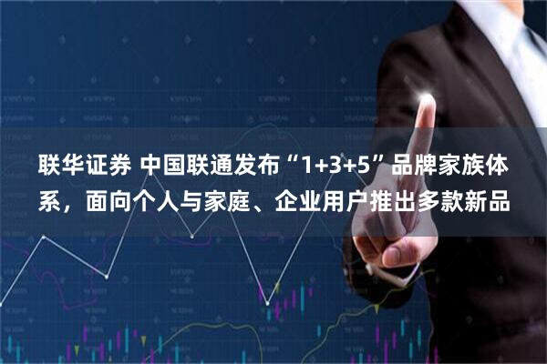 联华证券 中国联通发布“1+3+5”品牌家族体系，面向个人与家庭、企业用户推出多款新品
