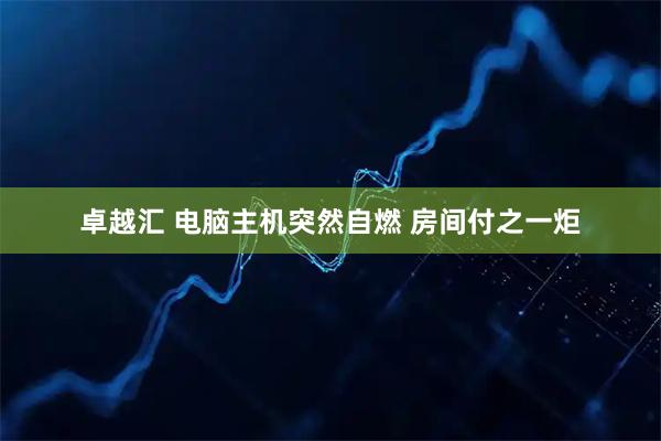 卓越汇 电脑主机突然自燃 房间付之一炬