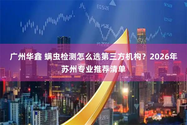 广州华鑫 螨虫检测怎么选第三方机构？2026年苏州专业推荐清单