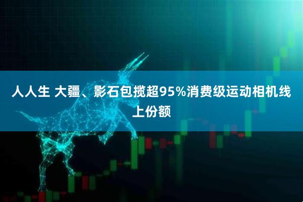 人人生 大疆、影石包揽超95%消费级运动相机线上份额