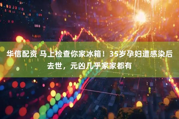华信配资 马上检查你家冰箱！35岁孕妇遭感染后去世，元凶几乎家家都有