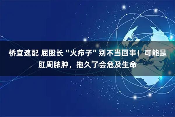 桥宜速配 屁股长“火疖子”别不当回事！可能是肛周脓肿，拖久了会危及生命