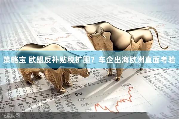 策略宝 欧盟反补贴税扩围？车企出海欧洲直面考验