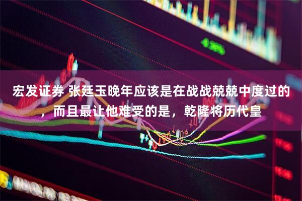 宏发证券 张廷玉晚年应该是在战战兢兢中度过的，而且最让他难受的是，乾隆将历代皇