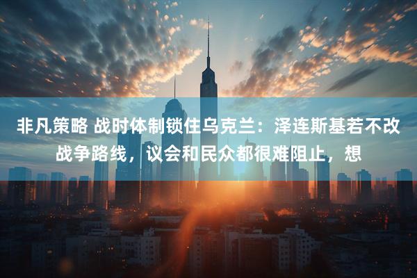 非凡策略 战时体制锁住乌克兰：泽连斯基若不改战争路线，议会和民众都很难阻止，想