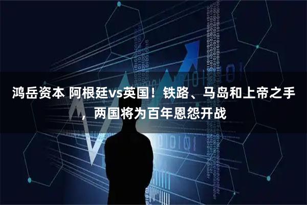 鸿岳资本 阿根廷vs英国！铁路、马岛和上帝之手，两国将为百年恩怨开战