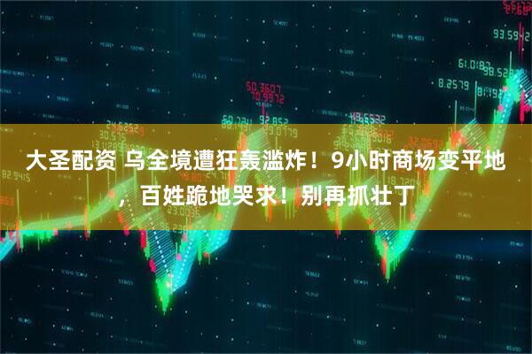 大圣配资 乌全境遭狂轰滥炸！9小时商场变平地，百姓跪地哭求！别再抓壮丁
