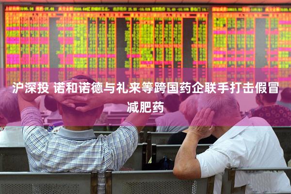 沪深投 诺和诺德与礼来等跨国药企联手打击假冒减肥药