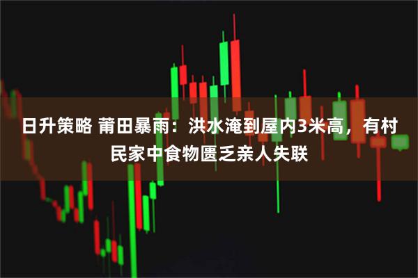 日升策略 莆田暴雨：洪水淹到屋内3米高，有村民家中食物匮乏亲人失联